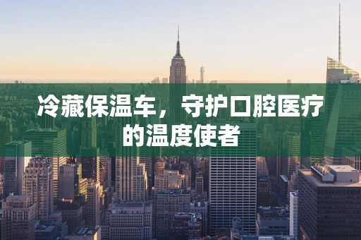 冷藏保温车，守护口腔医疗的温度使者