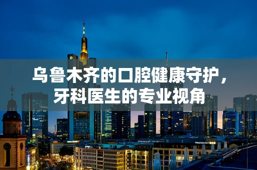 乌鲁木齐的口腔健康守护，牙科医生的专业视角