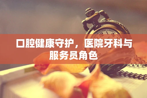 口腔健康守护，医院牙科与服务员角色