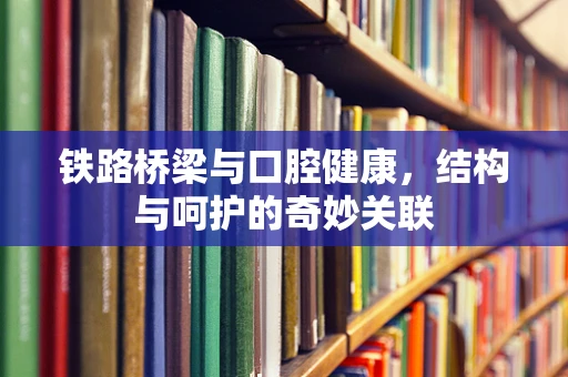 铁路桥梁与口腔健康，结构与呵护的奇妙关联