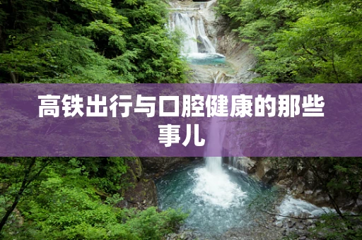 高铁出行与口腔健康的那些事儿