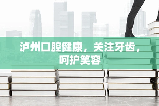 泸州口腔健康，关注牙齿，呵护笑容