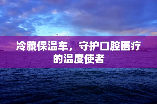 冷藏保温车，守护口腔医疗的温度使者