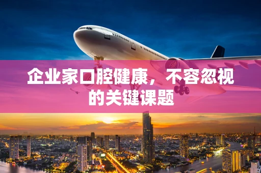 企业家口腔健康，不容忽视的关键课题