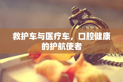 救护车与医疗车，口腔健康的护航使者