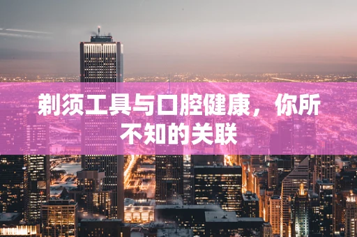 剃须工具与口腔健康，你所不知的关联