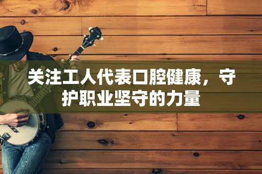 关注工人代表口腔健康，守护职业坚守的力量