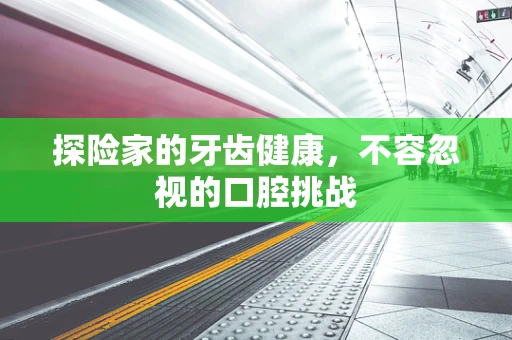 探险家的牙齿健康，不容忽视的口腔挑战