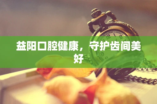 益阳口腔健康，守护齿间美好