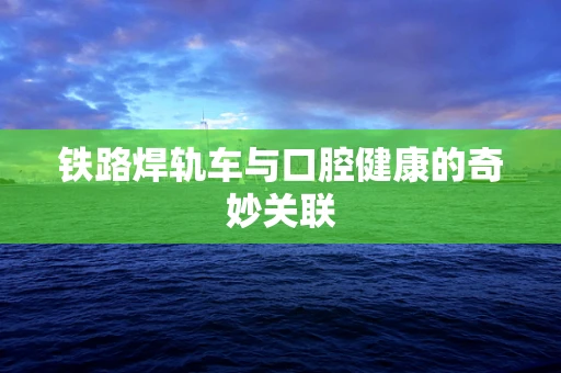 铁路焊轨车与口腔健康的奇妙关联