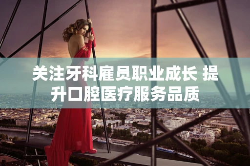 关注牙科雇员职业成长 提升口腔医疗服务品质