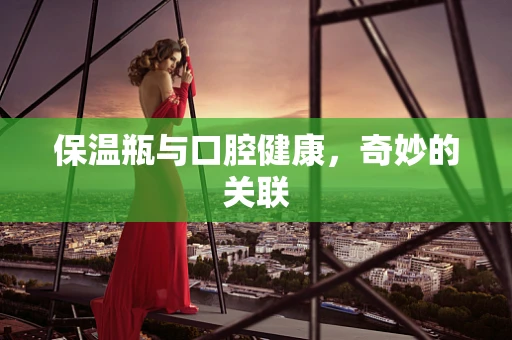 保温瓶与口腔健康，奇妙的关联
