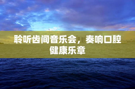 聆听齿间音乐会，奏响口腔健康乐章