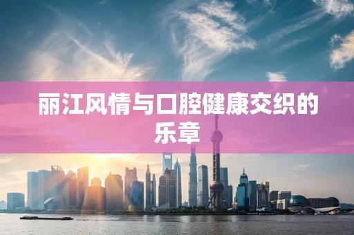 丽江风情与口腔健康交织的乐章