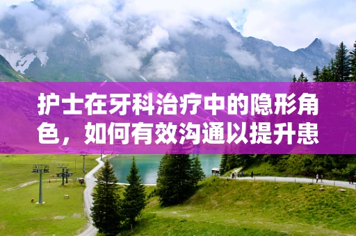 护士在牙科治疗中的隐形角色，如何有效沟通以提升患者体验？