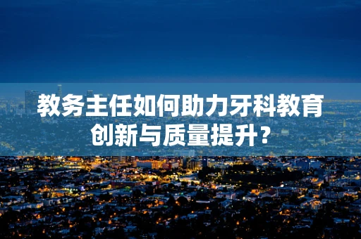 教务主任如何助力牙科教育创新与质量提升？