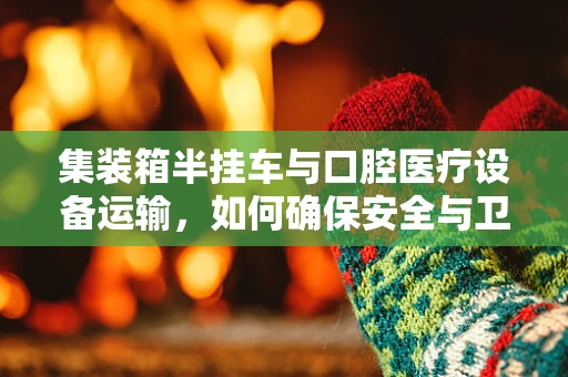集装箱半挂车与口腔医疗设备运输，如何确保安全与卫生？
