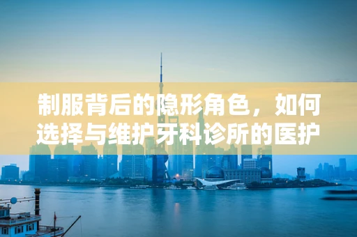 制服背后的隐形角色，如何选择与维护牙科诊所的医护人员制服？