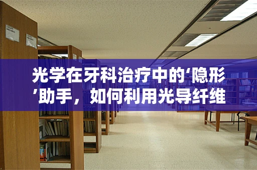 光学在牙科治疗中的‘隐形’助手，如何利用光导纤维提升诊疗精度？