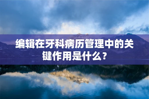 编辑在牙科病历管理中的关键作用是什么？