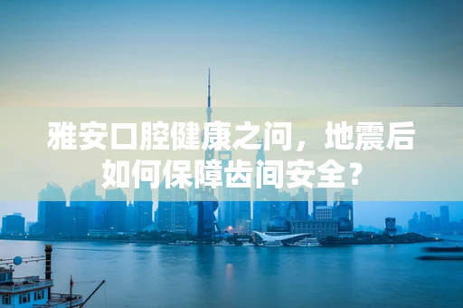雅安口腔健康之问，地震后如何保障齿间安全？