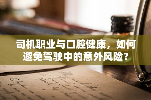 司机职业与口腔健康，如何避免驾驶中的意外风险？