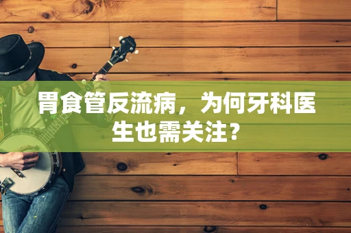 胃食管反流病，为何牙科医生也需关注？