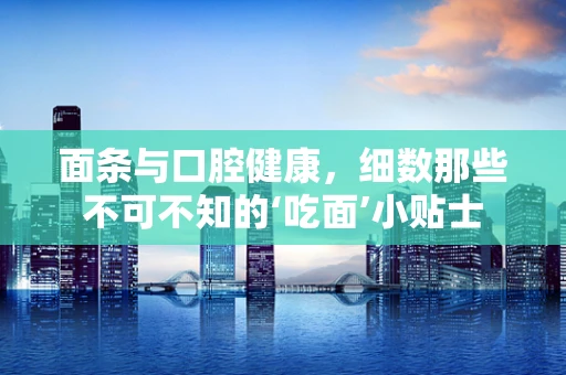 面条与口腔健康，细数那些不可不知的‘吃面’小贴士