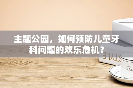 主题公园，如何预防儿童牙科问题的欢乐危机？