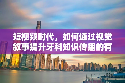 短视频时代，如何通过视觉叙事提升牙科知识传播的有效性？