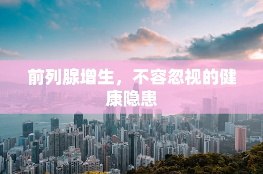 前列腺增生，不容忽视的健康隐患