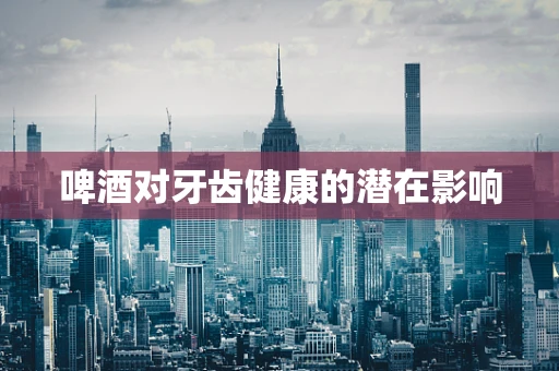 啤酒对牙齿健康的潜在影响