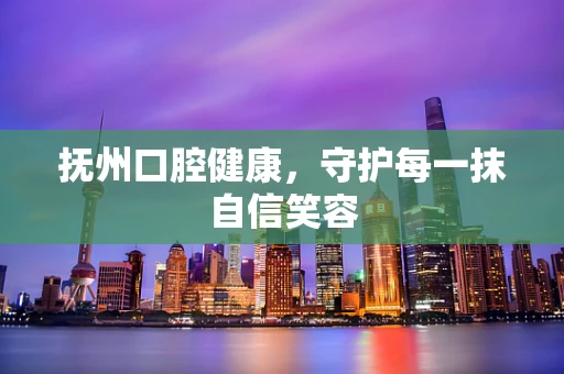抚州口腔健康，守护每一抹自信笑容
