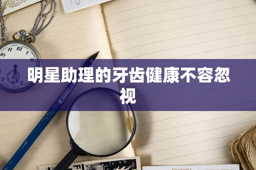 明星助理的牙齿健康不容忽视