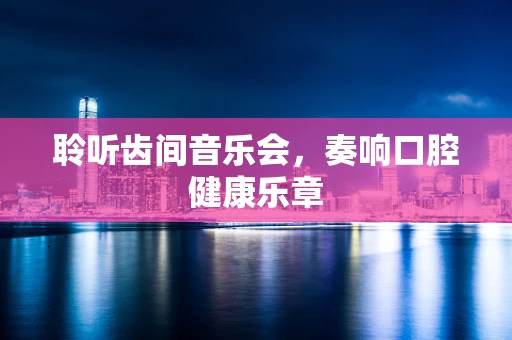 聆听齿间音乐会，奏响口腔健康乐章