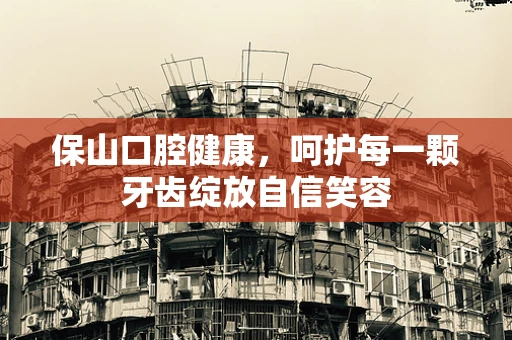 保山口腔健康，呵护每一颗牙齿绽放自信笑容