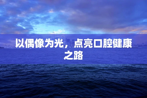 以偶像为光，点亮口腔健康之路