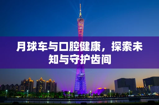 月球车与口腔健康，探索未知与守护齿间