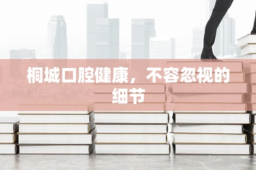 桐城口腔健康，不容忽视的细节