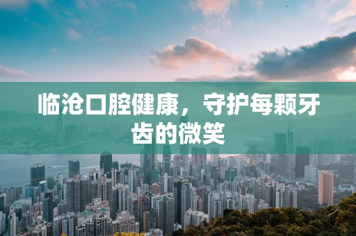 临沧口腔健康，守护每颗牙齿的微笑