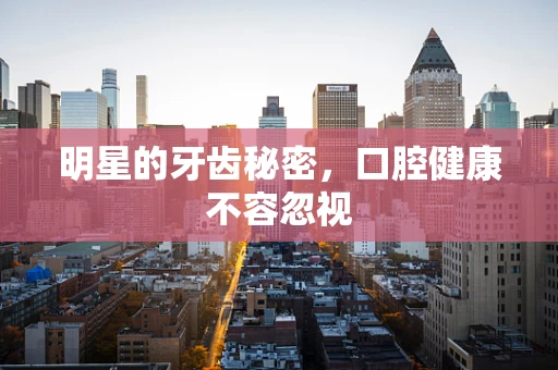 明星的牙齿秘密，口腔健康不容忽视