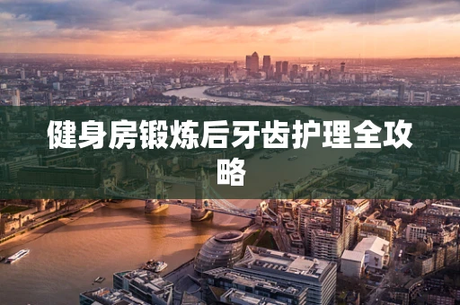 健身房锻炼后牙齿护理全攻略