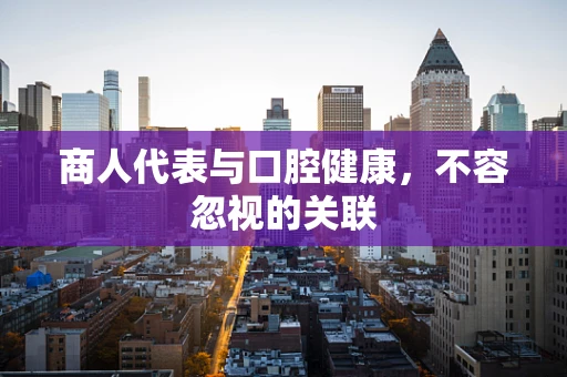 商人代表与口腔健康，不容忽视的关联