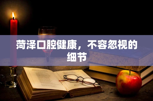 菏泽口腔健康，不容忽视的细节