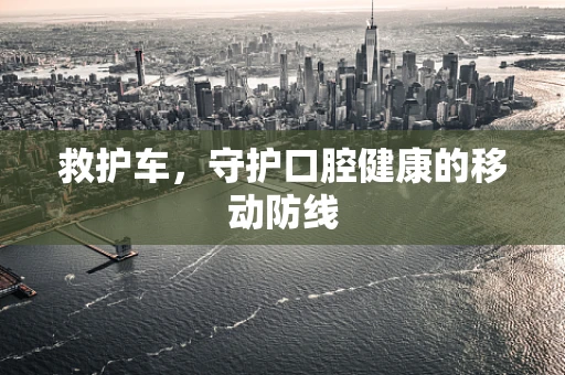 救护车，守护口腔健康的移动防线