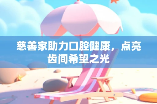 慈善家助力口腔健康，点亮齿间希望之光