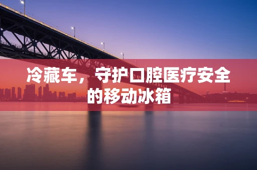 冷藏车，守护口腔医疗安全的移动冰箱