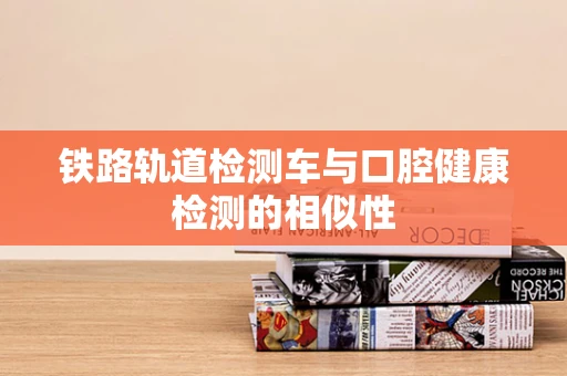 铁路轨道检测车与口腔健康检测的相似性