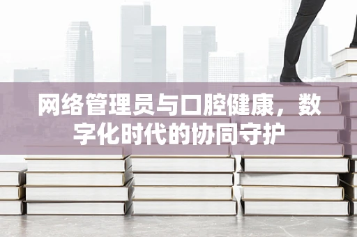 网络管理员与口腔健康，数字化时代的协同守护