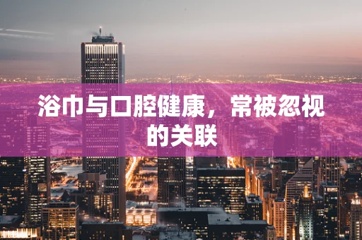浴巾与口腔健康，常被忽视的关联